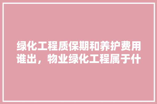 绿化工程质保期和养护费用谁出，物业绿化工程属于什么类别。