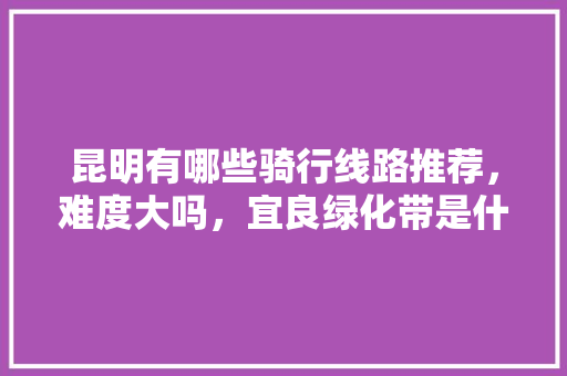昆明有哪些骑行线路推荐，难度大吗，宜良绿化带是什么树类的。
