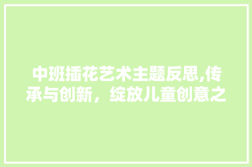 中班插花艺术主题反思,传承与创新，绽放儿童创意之花
