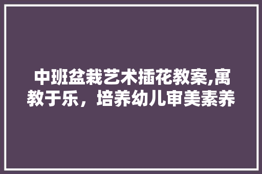 中班盆栽艺术插花教案,寓教于乐，培养幼儿审美素养