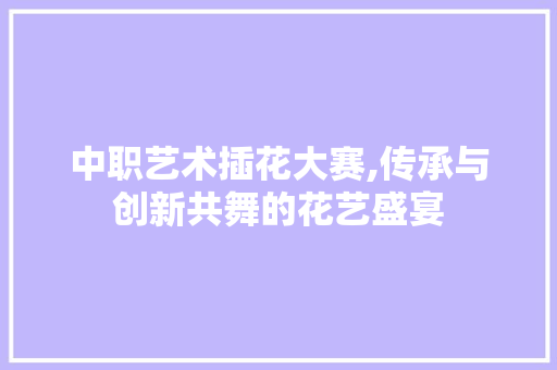 中职艺术插花大赛,传承与创新共舞的花艺盛宴