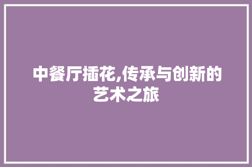 中餐厅插花,传承与创新的艺术之旅