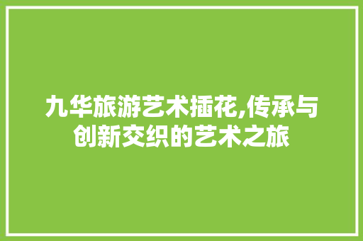 九华旅游艺术插花,传承与创新交织的艺术之旅