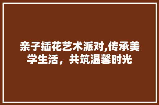 亲子插花艺术派对,传承美学生活，共筑温馨时光 花木行情