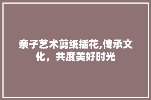 亲子艺术剪纸插花,传承文化，共度美好时光