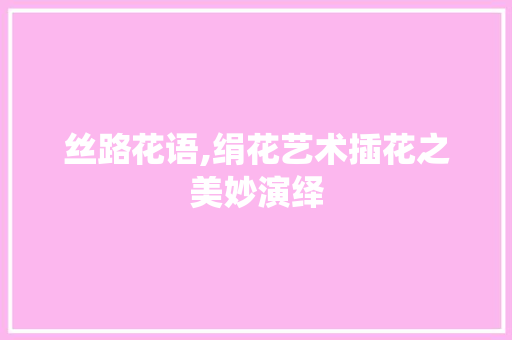丝路花语,绢花艺术插花之美妙演绎