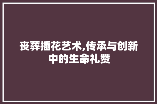 丧葬插花艺术,传承与创新中的生命礼赞