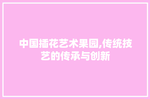 中国插花艺术果园,传统技艺的传承与创新