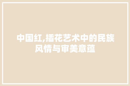 中国红,插花艺术中的民族风情与审美意蕴 造型技术