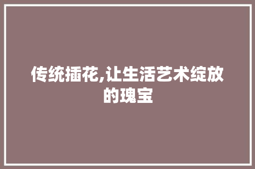 传统插花,让生活艺术绽放的瑰宝