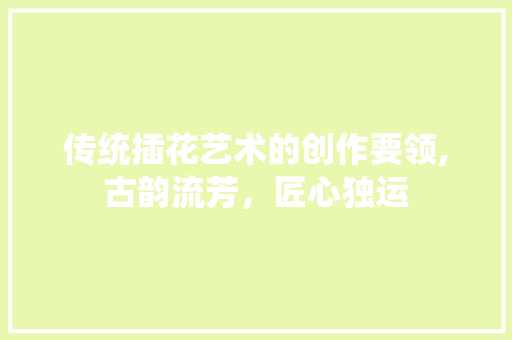 传统插花艺术的创作要领,古韵流芳，匠心独运