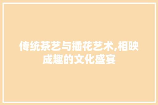 传统茶艺与插花艺术,相映成趣的文化盛宴