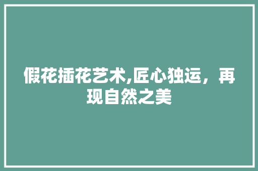 假花插花艺术,匠心独运，再现自然之美