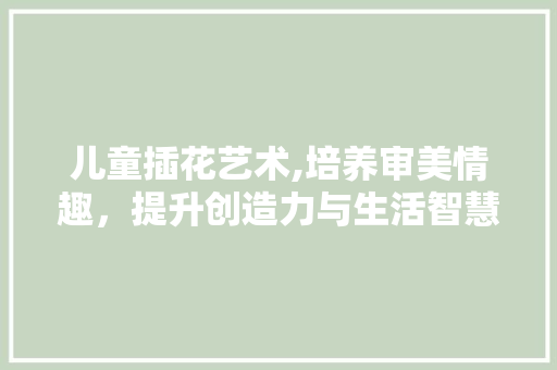 儿童插花艺术,培养审美情趣，提升创造力与生活智慧