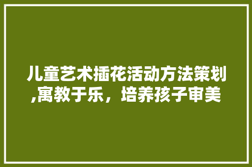 儿童艺术插花活动方法策划,寓教于乐，培养孩子审美与创造力