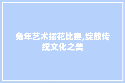 兔年艺术插花比赛,绽放传统文化之美 造型技术