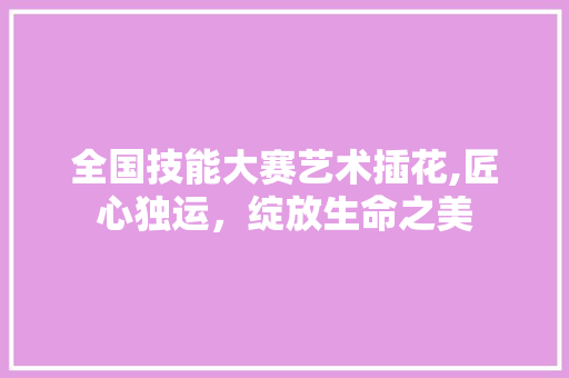 全国技能大赛艺术插花,匠心独运，绽放生命之美