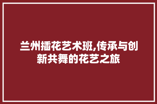 兰州插花艺术班,传承与创新共舞的花艺之旅