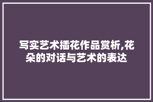 写实艺术插花作品赏析,花朵的对话与艺术的表达