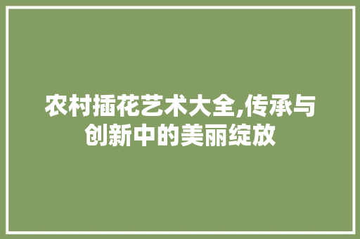 农村插花艺术大全,传承与创新中的美丽绽放