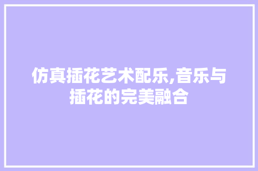 仿真插花艺术配乐,音乐与插花的完美融合
