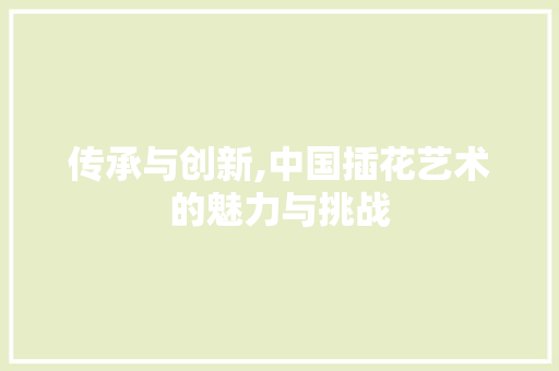 传承与创新,中国插花艺术的魅力与挑战