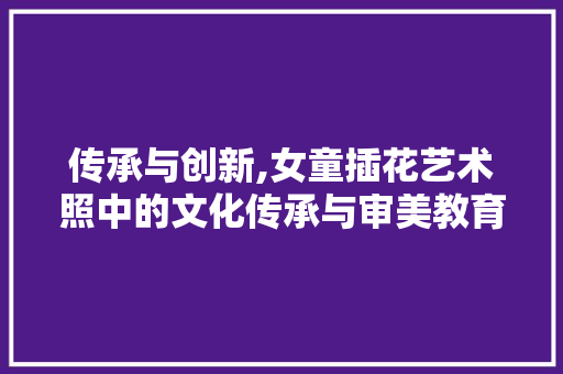 传承与创新,女童插花艺术照中的文化传承与审美教育