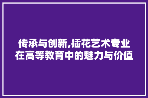 传承与创新,插花艺术专业在高等教育中的魅力与价值