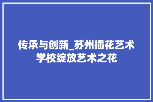 传承与创新_苏州插花艺术学校绽放艺术之花