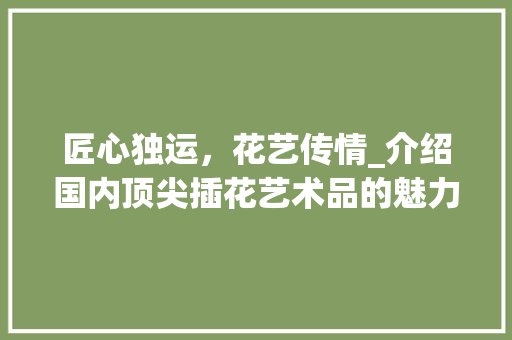 匠心独运，花艺传情_介绍国内顶尖插花艺术品的魅力