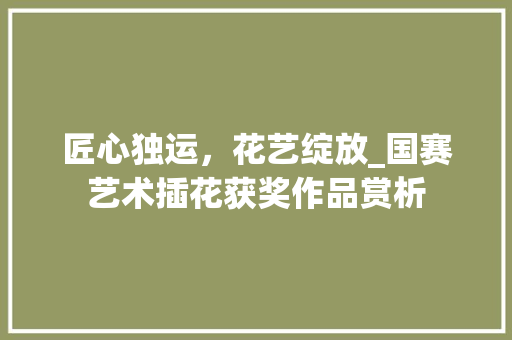 匠心独运，花艺绽放_国赛艺术插花获奖作品赏析