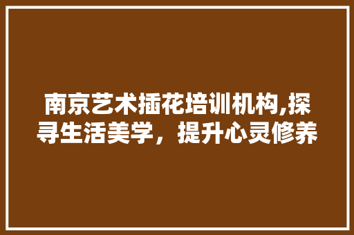 南京艺术插花培训机构,探寻生活美学，提升心灵修养