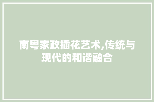 南粤家政插花艺术,传统与现代的和谐融合