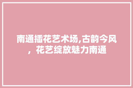 南通插花艺术场,古韵今风，花艺绽放魅力南通