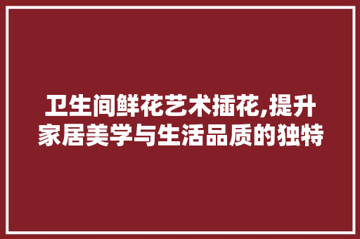 卫生间鲜花艺术插花,提升家居美学与生活品质的独特之路