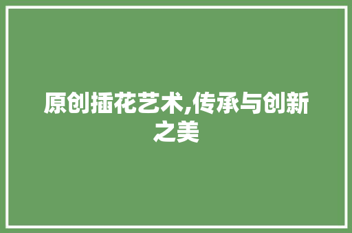 原创插花艺术,传承与创新之美