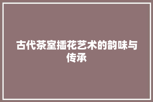 古代茶室插花艺术的韵味与传承