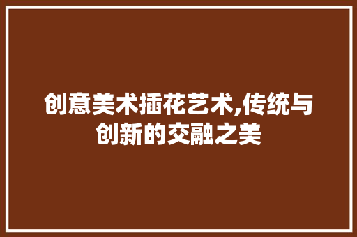 创意美术插花艺术,传统与创新的交融之美