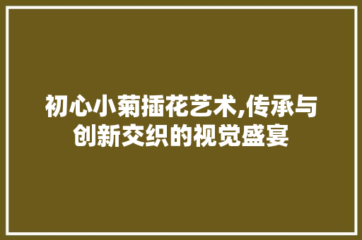 初心小菊插花艺术,传承与创新交织的视觉盛宴