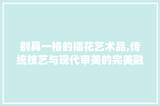 别具一格的插花艺术品,传统技艺与现代审美的完美融合