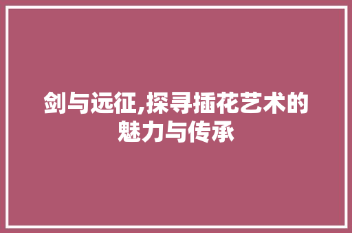 剑与远征,探寻插花艺术的魅力与传承