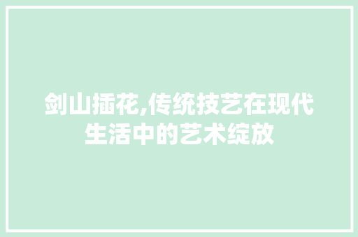 剑山插花,传统技艺在现代生活中的艺术绽放
