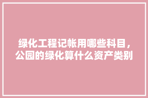 绿化工程记帐用哪些科目，公园的绿化算什么资产类别。