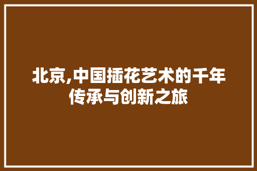 北京,中国插花艺术的千年传承与创新之旅