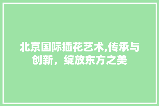 北京国际插花艺术,传承与创新，绽放东方之美