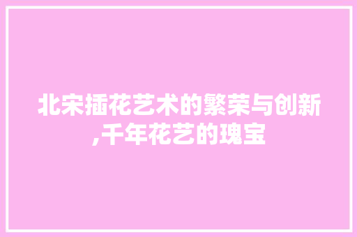 北宋插花艺术的繁荣与创新,千年花艺的瑰宝