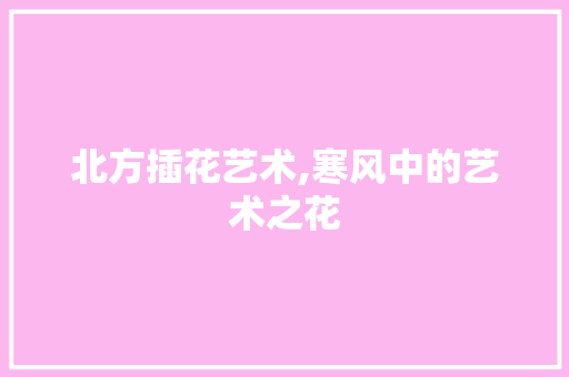 北方插花艺术,寒风中的艺术之花