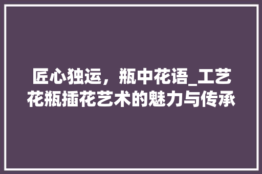 匠心独运，瓶中花语_工艺花瓶插花艺术的魅力与传承