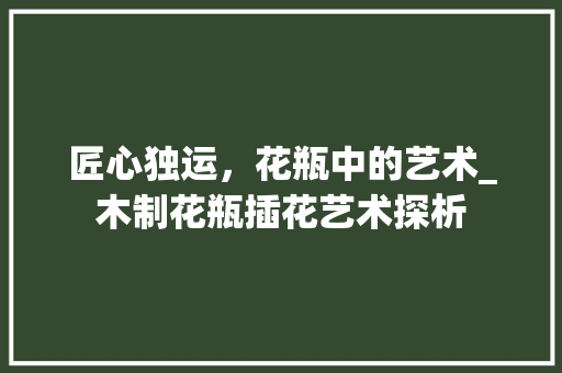匠心独运，花瓶中的艺术_木制花瓶插花艺术探析 栽培技术
