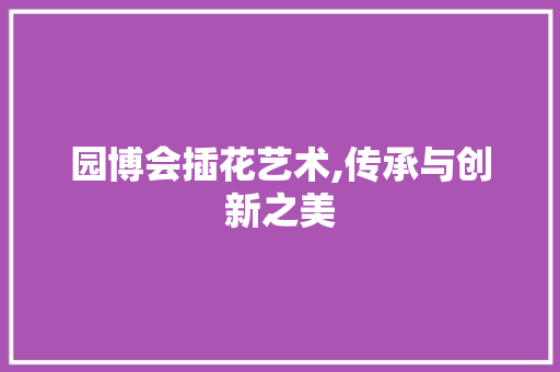园博会插花艺术,传承与创新之美